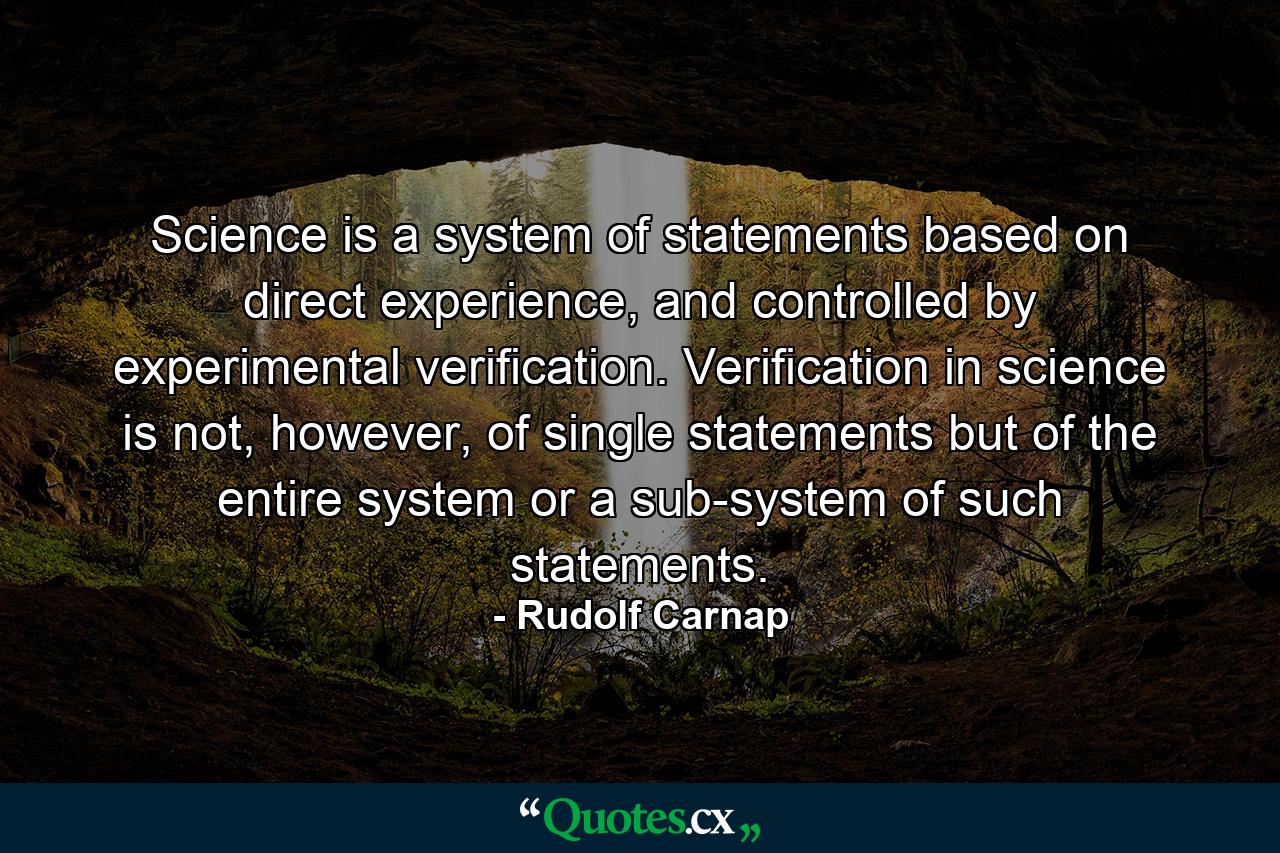 Science is a system of statements based on direct experience, and controlled by experimental verification. Verification in science is not, however, of single statements but of the entire system or a sub-system of such statements. - Quote by Rudolf Carnap