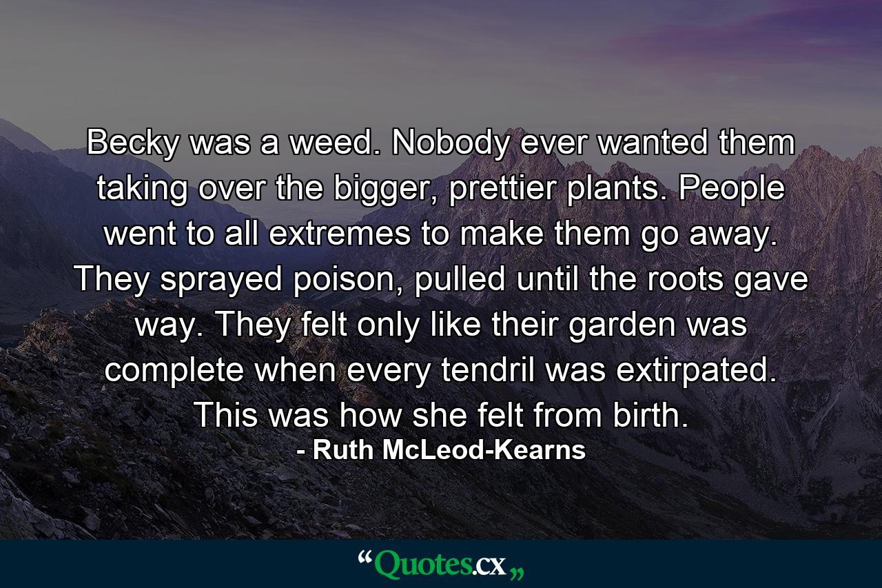 Becky was a weed.  Nobody ever wanted them taking over the bigger, prettier plants.  People went to all extremes to make them go away.  They sprayed poison, pulled until the roots gave way. They felt only like their garden was complete when every tendril was extirpated.  This was how she felt from birth. - Quote by Ruth McLeod-Kearns