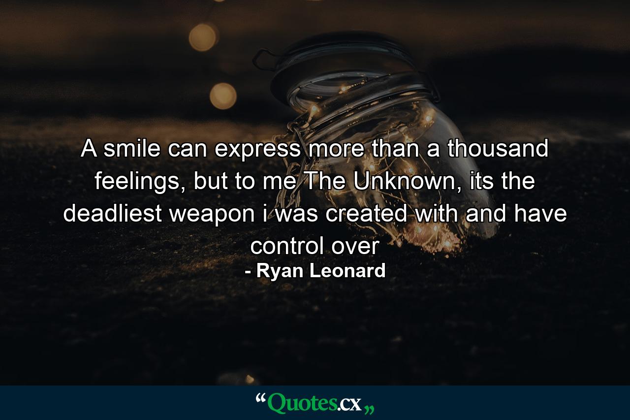 A smile can express more than a thousand feelings, but to me The Unknown, its the deadliest weapon i was created with and have control over - Quote by Ryan Leonard