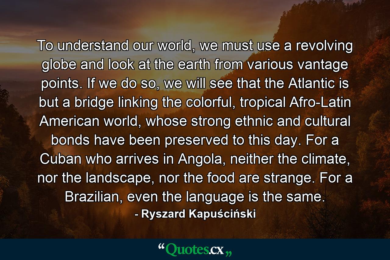 To understand our world, we must use a revolving globe and look at the earth from various vantage points. If we do so, we will see that the Atlantic is but a bridge linking the colorful, tropical Afro-Latin American world, whose strong ethnic and cultural bonds have been preserved to this day. For a Cuban who arrives in Angola, neither the climate, nor the landscape, nor the food are strange. For a Brazilian, even the language is the same. - Quote by Ryszard Kapuściński