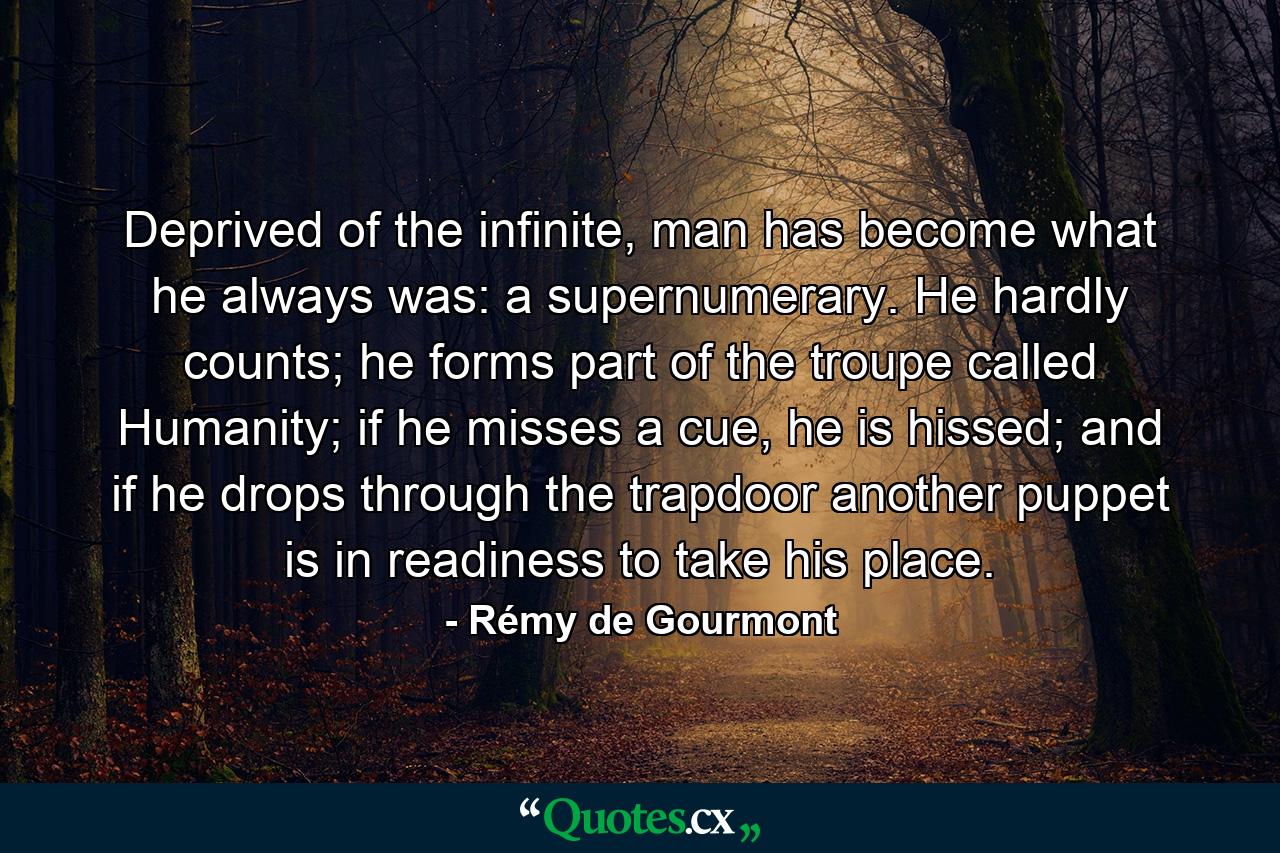 Deprived of the infinite, man has become what he always was: a supernumerary. He hardly counts; he forms part of the troupe called Humanity; if he misses a cue, he is hissed; and if he drops through the trapdoor another puppet is in readiness to take his place. - Quote by Rémy de Gourmont