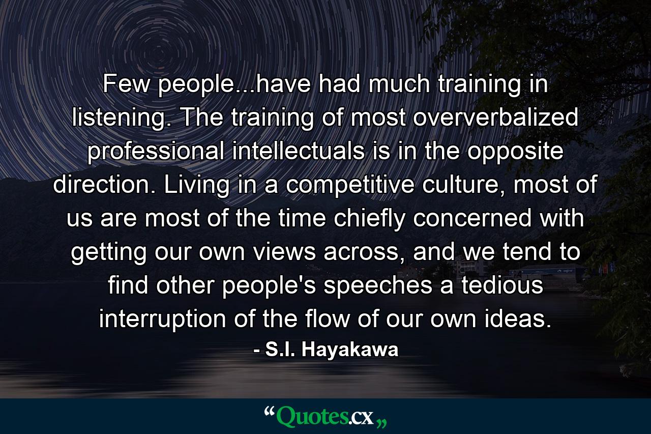 Few people...have had much training in listening. The training of most oververbalized professional intellectuals is in the opposite direction. Living in a competitive culture, most of us are most of the time chiefly concerned with getting our own views across, and we tend to find other people's speeches a tedious interruption of the flow of our own ideas. - Quote by S.I. Hayakawa