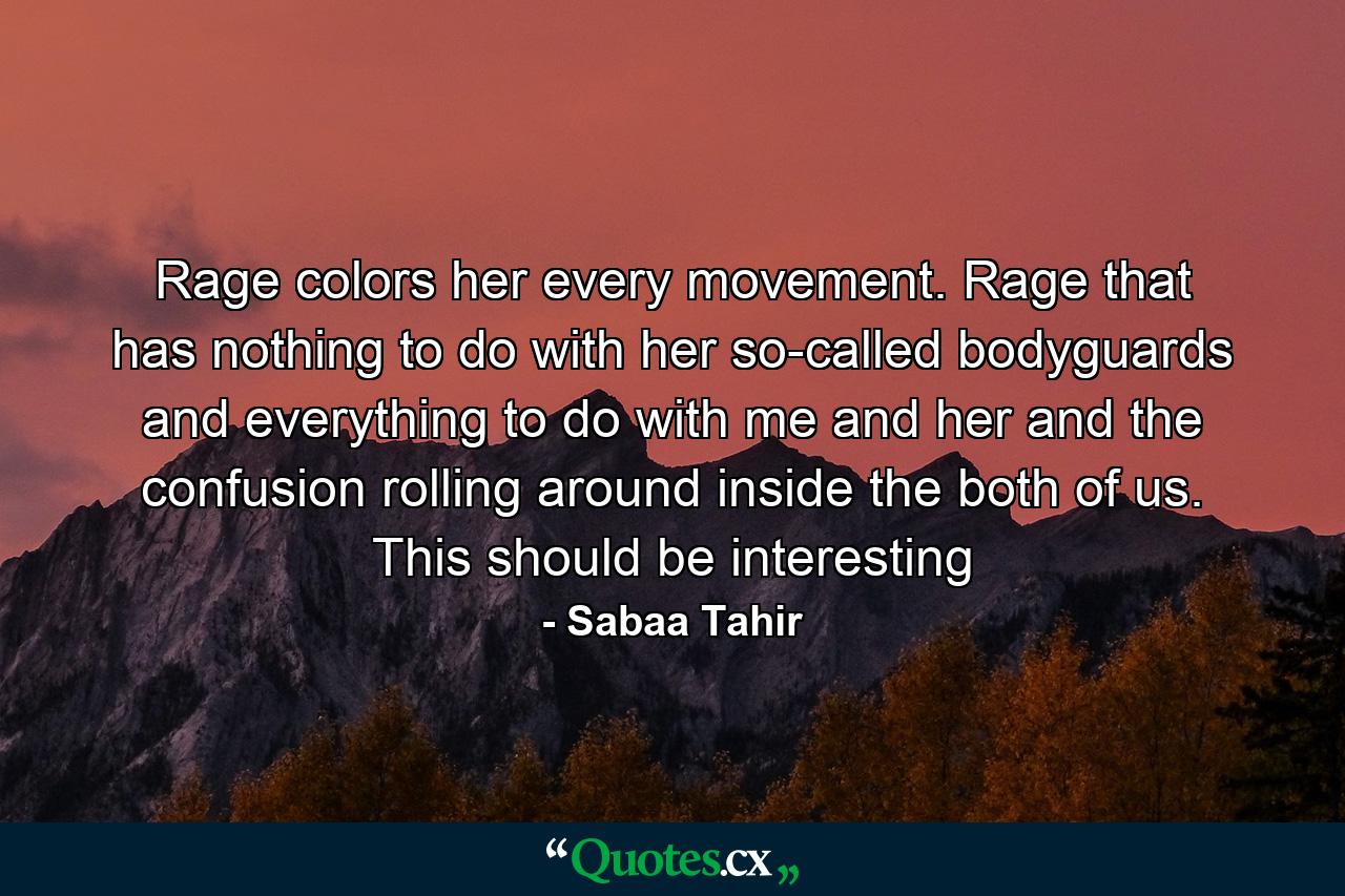 Rage colors her every movement. Rage that has nothing to do with her so-called bodyguards and everything to do with me and her and the confusion rolling around inside the both of us. This should be interesting - Quote by Sabaa Tahir