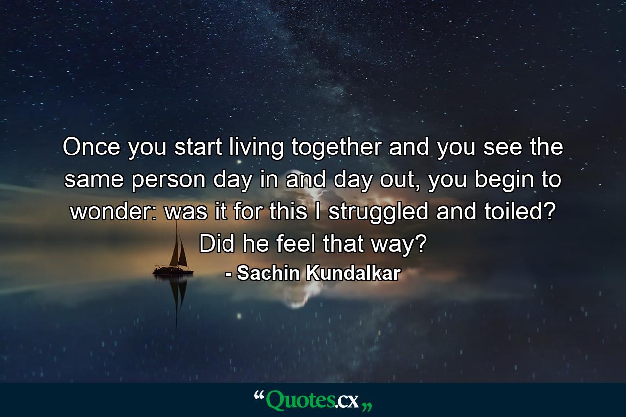 Once you start living together and you see the same person day in and day out, you begin to wonder: was it for this I struggled and toiled? Did he feel that way? - Quote by Sachin Kundalkar