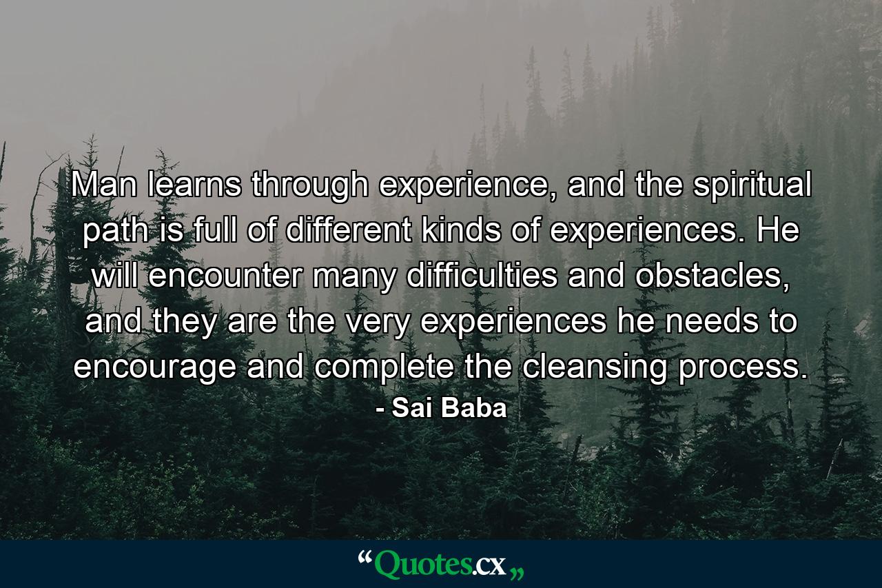 Man learns through experience, and the spiritual path is full of different kinds of experiences. He will encounter many difficulties and obstacles, and they are the very experiences he needs to encourage and complete the cleansing process. - Quote by Sai Baba