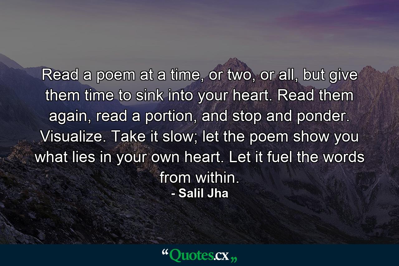 Read a poem at a time, or two, or all, but give them time to sink into your heart. Read them again, read a portion, and stop and ponder. Visualize. Take it slow; let the poem show you what lies in your own heart. Let it fuel the words from within. - Quote by Salil Jha