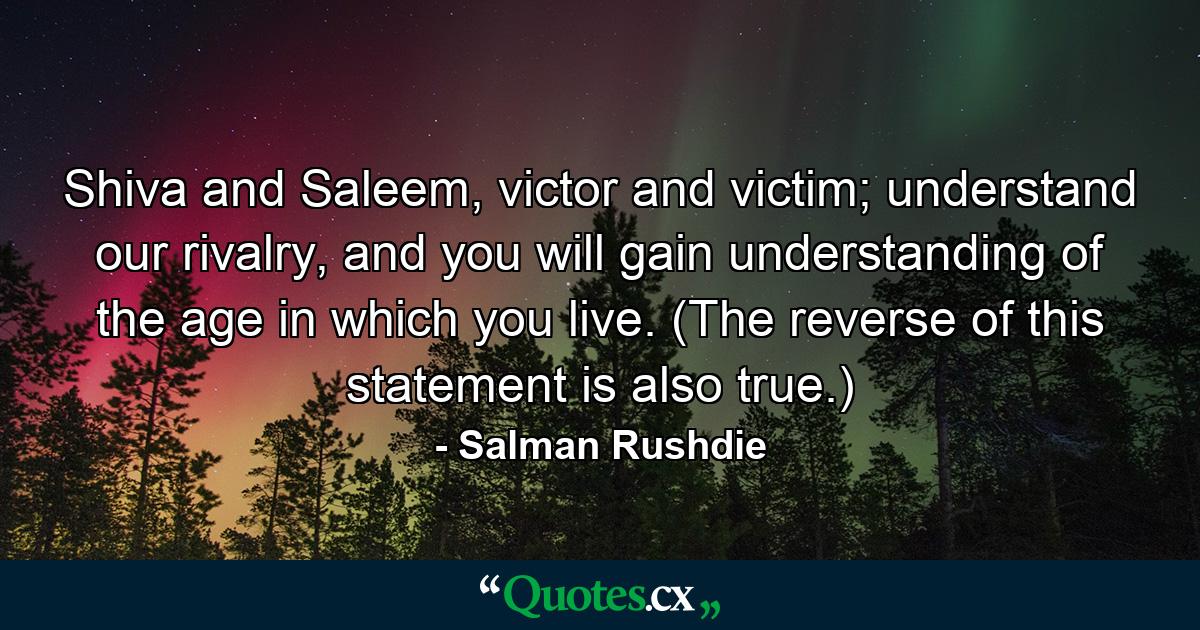 Shiva and Saleem, victor and victim; understand our rivalry, and you will gain understanding of the age in which you live. (The reverse of this statement is also true.) - Quote by Salman Rushdie