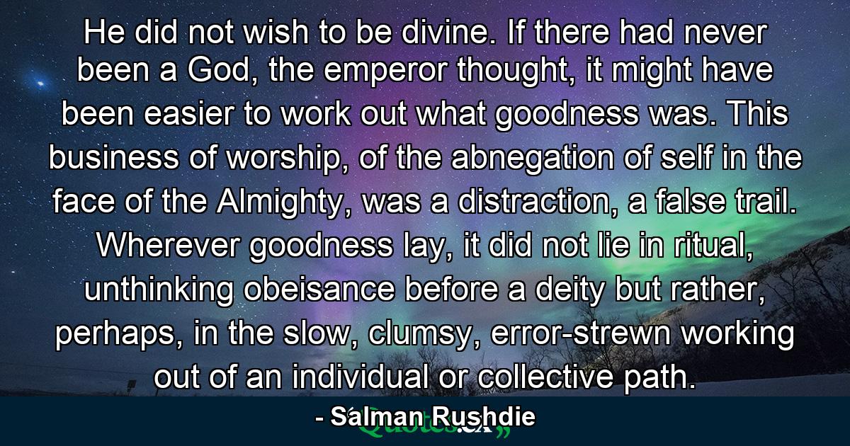 He did not wish to be divine. If there had never been a God, the emperor thought, it might have been easier to work out what goodness was. This business of worship, of the abnegation of self in the face of the Almighty, was a distraction, a false trail. Wherever goodness lay, it did not lie in ritual, unthinking obeisance before a deity but rather, perhaps, in the slow, clumsy, error-strewn working out of an individual or collective path. - Quote by Salman Rushdie