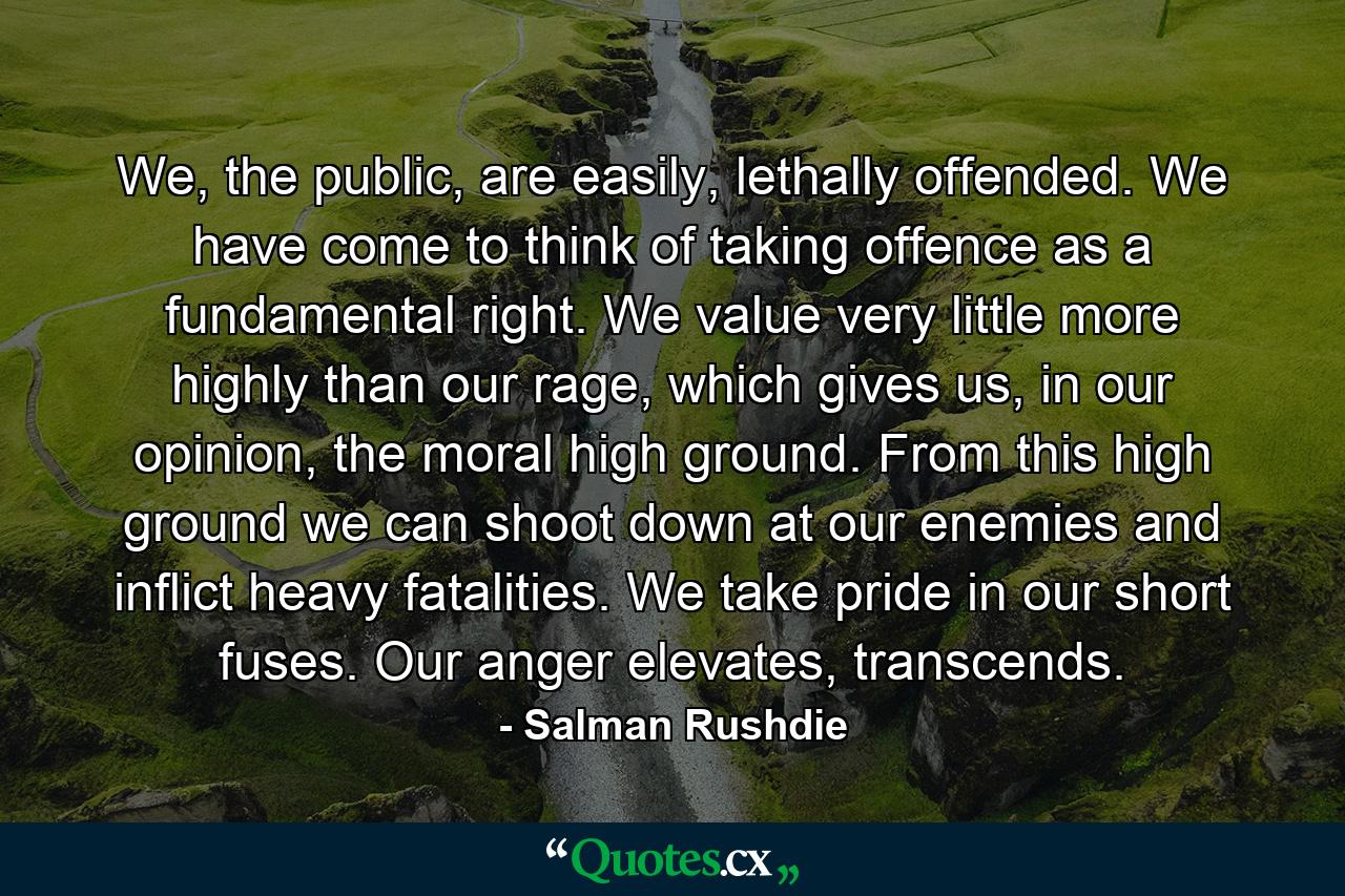 We, the public, are easily, lethally offended. We have come to think of taking offence as a fundamental right. We value very little more highly than our rage, which gives us, in our opinion, the moral high ground. From this high ground we can shoot down at our enemies and inflict heavy fatalities. We take pride in our short fuses. Our anger elevates, transcends. - Quote by Salman Rushdie