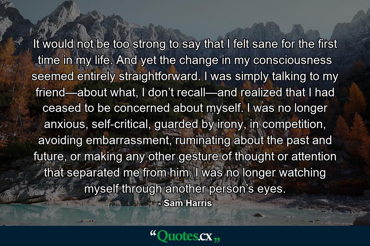 It would not be too strong to say that I felt sane for the first time in my life. And yet the change in my consciousness seemed entirely straightforward. I was simply talking to my friend—about what, I don’t recall—and realized that I had ceased to be concerned about myself. I was no longer anxious, self-critical, guarded by irony, in competition, avoiding embarrassment, ruminating about the past and future, or making any other gesture of thought or attention that separated me from him. I was no longer watching myself through another person’s eyes. - Quote by Sam Harris