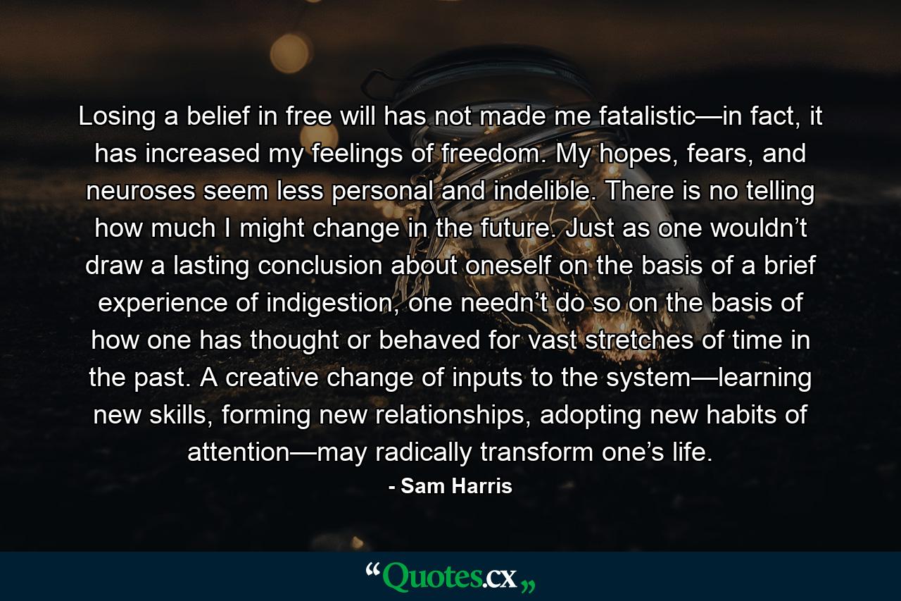 Losing a belief in free will has not made me fatalistic—in fact, it has increased my feelings of freedom. My hopes, fears, and neuroses seem less personal and indelible. There is no telling how much I might change in the future. Just as one wouldn’t draw a lasting conclusion about oneself on the basis of a brief experience of indigestion, one needn’t do so on the basis of how one has thought or behaved for vast stretches of time in the past. A creative change of inputs to the system—learning new skills, forming new relationships, adopting new habits of attention—may radically transform one’s life. - Quote by Sam Harris