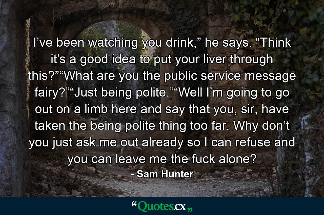 I’ve been watching you drink,” he says. “Think it’s a good idea to put your liver through this?”“What are you the public service message fairy?”“Just being polite.”“Well I’m going to go out on a limb here and say that you, sir, have taken the being polite thing too far. Why don’t you just ask me out already so I can refuse and you can leave me the fuck alone? - Quote by Sam Hunter