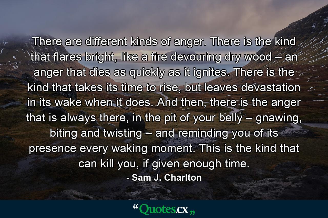 There are different kinds of anger. There is the kind that flares bright, like a fire devouring dry wood – an anger that dies as quickly as it ignites. There is the kind that takes its time to rise, but leaves devastation in its wake when it does. And then, there is the anger that is always there, in the pit of your belly – gnawing, biting and twisting – and reminding you of its presence every waking moment. This is the kind that can kill you, if given enough time. - Quote by Sam J. Charlton