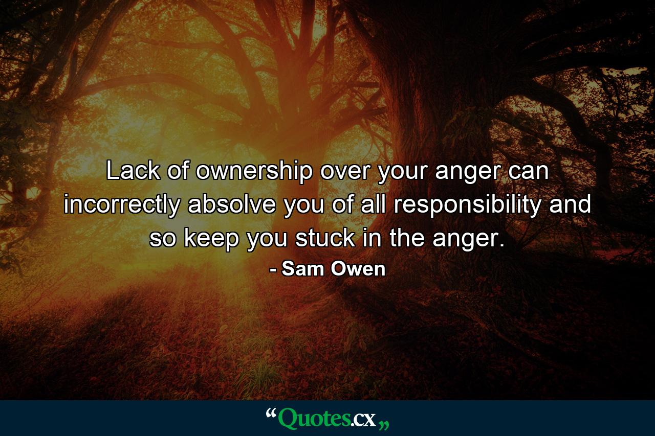 Lack of ownership over your anger can incorrectly absolve you of all responsibility and so keep you stuck in the anger. - Quote by Sam Owen