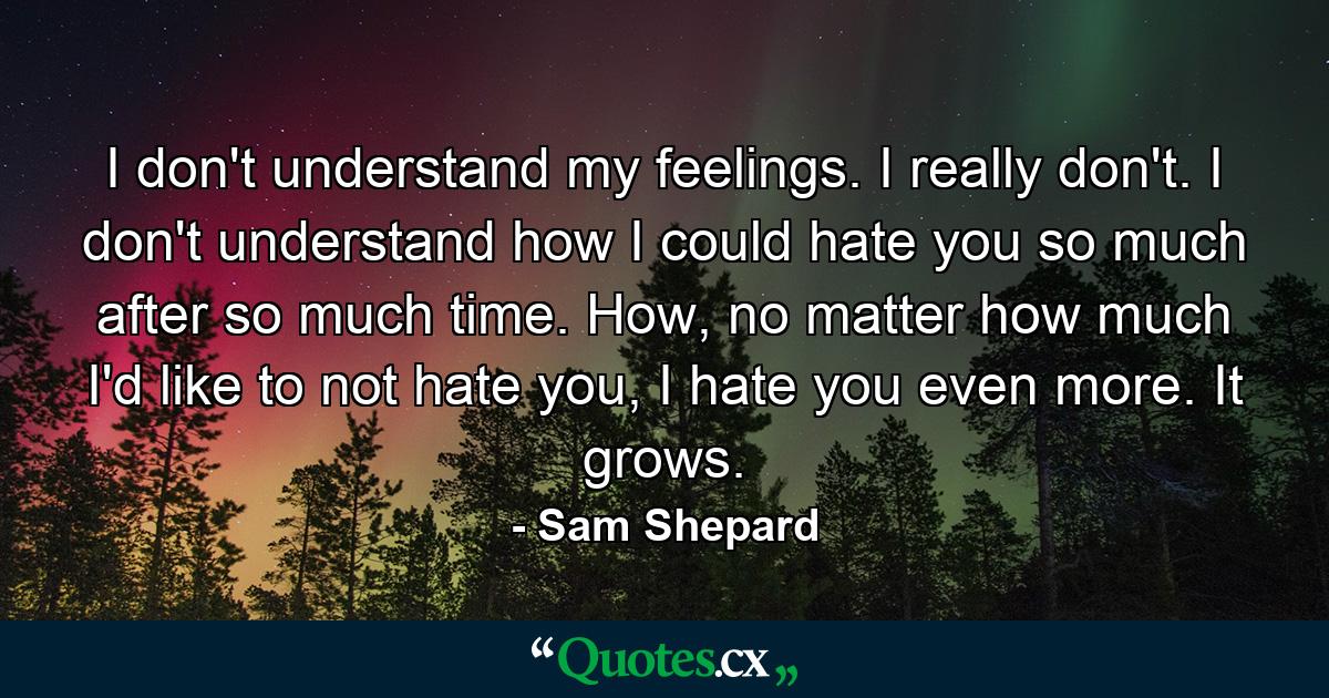 I don't understand my feelings. I really don't. I don't understand how I could hate you so much after so much time. How, no matter how much I'd like to not hate you, I hate you even more. It grows. - Quote by Sam Shepard