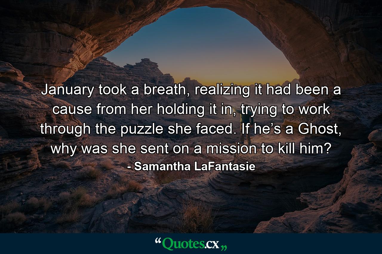 January took a breath, realizing it had been a cause from her holding it in, trying to work through the puzzle she faced. If he’s a Ghost, why was she sent on a mission to kill him? - Quote by Samantha LaFantasie