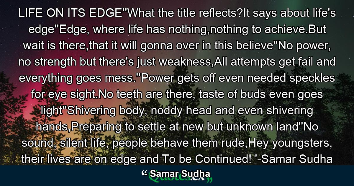 LIFE ON ITS EDGE''What the title reflects?It says about life's edge''Edge, where life has nothing,nothing to achieve.But wait is there,that it will gonna over in this believe''No power, no strength but there's just weakness,All attempts get fail and everything goes mess.''Power gets off even needed speckles for eye sight.No teeth are there, taste of buds even goes light''Shivering body, noddy head and even shivering hands,Preparing to settle at new but unknown land''No sound, silent life, people behave them rude,Hey youngsters, their lives are on edge and To be Continued! '-Samar Sudha - Quote by Samar Sudha