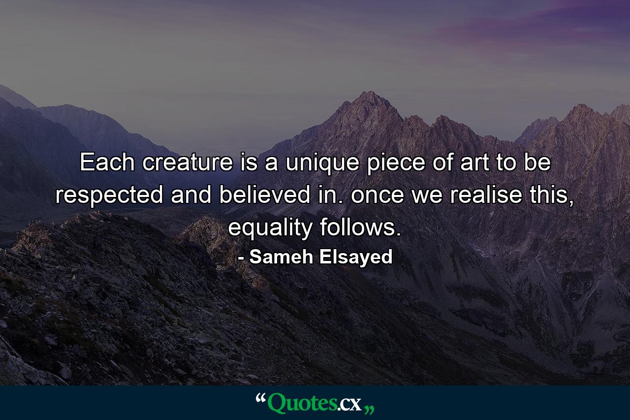 Each creature is a unique piece of art to be respected and believed in. once we realise this, equality follows. - Quote by Sameh Elsayed