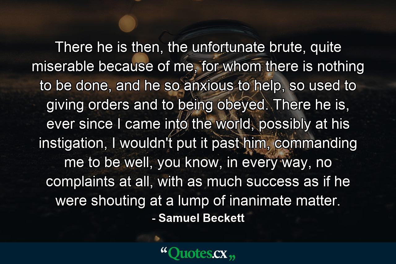 There he is then, the unfortunate brute, quite miserable because of me, for whom there is nothing to be done, and he so anxious to help, so used to giving orders and to being obeyed. There he is, ever since I came into the world, possibly at his instigation, I wouldn't put it past him, commanding me to be well, you know, in every way, no complaints at all, with as much success as if he were shouting at a lump of inanimate matter. - Quote by Samuel Beckett