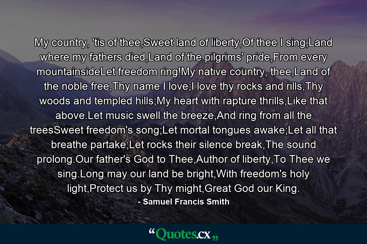 My country, 'tis of thee,Sweet land of liberty,Of thee I sing;Land where my fathers died,Land of the pilgrims' pride,From every mountainsideLet freedom ring!My native country, thee,Land of the noble free,Thy name I love;I love thy rocks and rills,Thy woods and templed hills;My heart with rapture thrills,Like that above.Let music swell the breeze,And ring from all the treesSweet freedom's song;Let mortal tongues awake;Let all that breathe partake;Let rocks their silence break,The sound prolong.Our father's God to Thee,Author of liberty,To Thee we sing.Long may our land be bright,With freedom's holy light,Protect us by Thy might,Great God our King. - Quote by Samuel Francis Smith