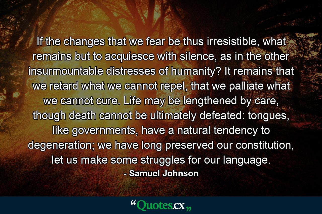 If the changes that we fear be thus irresistible, what remains but to acquiesce with silence, as in the other insurmountable distresses of humanity? It remains that we retard what we cannot repel, that we palliate what we cannot cure. Life may be lengthened by care, though death cannot be ultimately defeated: tongues, like governments, have a natural tendency to degeneration; we have long preserved our constitution, let us make some struggles for our language. - Quote by Samuel Johnson