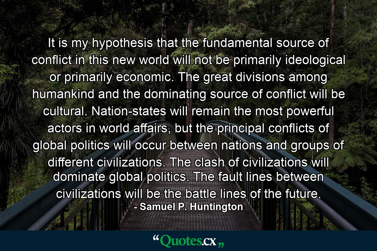 It is my hypothesis that the fundamental source of conflict in this new world will not be primarily ideological or primarily economic. The great divisions among humankind and the dominating source of conflict will be cultural. Nation-states will remain the most powerful actors in world affairs, but the principal conflicts of global politics will occur between nations and groups of different civilizations. The clash of civilizations will dominate global politics. The fault lines between civilizations will be the battle lines of the future. - Quote by Samuel P. Huntington