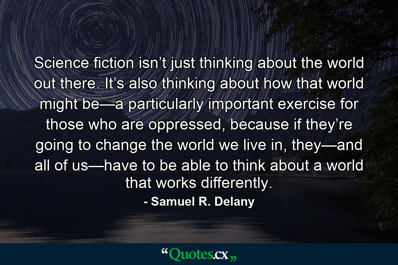 Science fiction isn’t just thinking about the world out there. It’s also thinking about how that world might be—a particularly important exercise for those who are oppressed, because if they’re going to change the world we live in, they—and all of us—have to be able to think about a world that works differently. - Quote by Samuel R. Delany