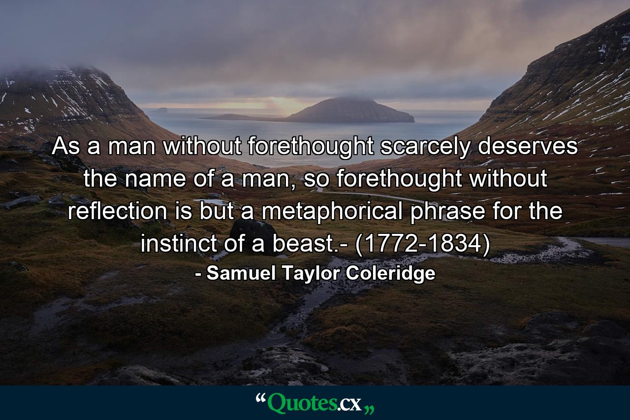 As a man without forethought scarcely deserves the name of a man, so forethought without reflection is but a metaphorical phrase for the instinct of a beast.- (1772-1834) - Quote by Samuel Taylor Coleridge