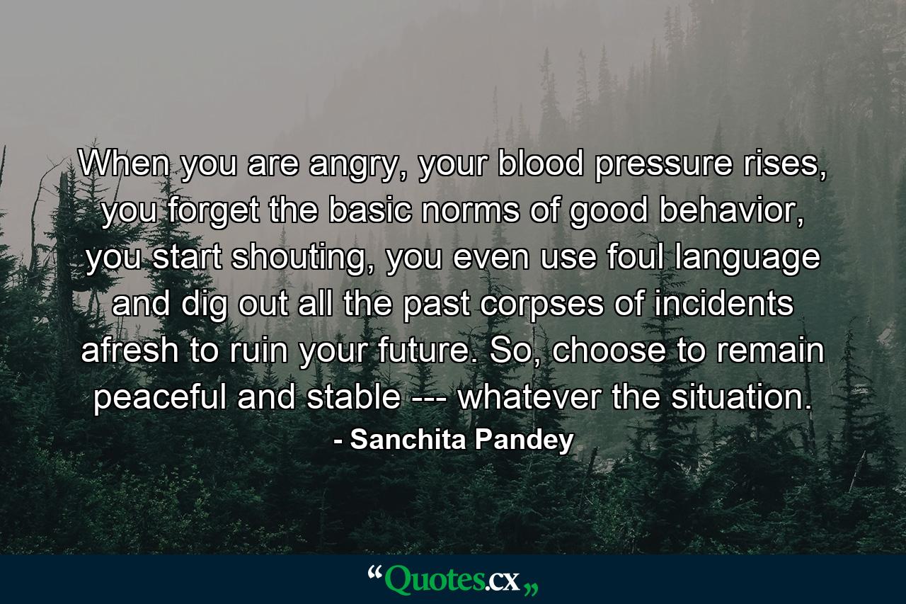 When you are angry, your blood pressure rises, you forget the basic norms of good behavior, you start shouting, you even use foul language and dig out all the past corpses of incidents afresh to ruin your future. So, choose to remain peaceful and stable --- whatever the situation. - Quote by Sanchita Pandey