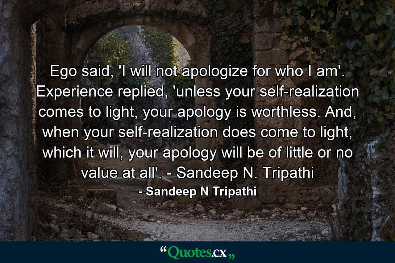 Ego said, 'I will not apologize for who I am'. Experience replied, 'unless your self-realization comes to light, your apology is worthless. And, when your self-realization does come to light, which it will, your apology will be of little or no value at all'. - Sandeep N. Tripathi - Quote by Sandeep N Tripathi