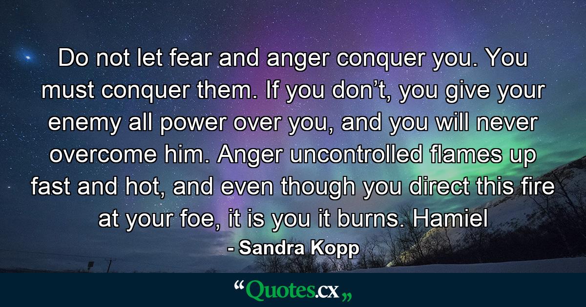 Do not let fear and anger conquer you. You must conquer them. If you don’t, you give your enemy all power over you, and you will never overcome him. Anger uncontrolled flames up fast and hot, and even though you direct this fire at your foe, it is you it burns. Hamiel - Quote by Sandra Kopp