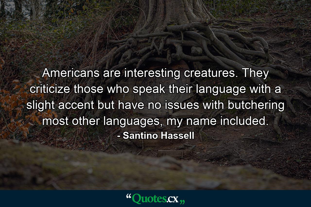 Americans are interesting creatures. They criticize those who speak their language with a slight accent but have no issues with butchering most other languages, my name included. - Quote by Santino Hassell