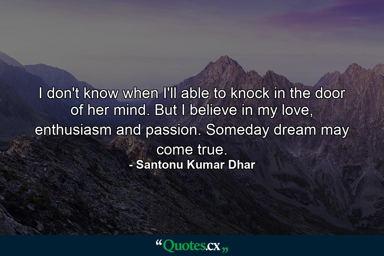 I don't know when I'll able to knock in the door of her mind. But I believe in my love, enthusiasm and passion. Someday dream may come true. - Quote by Santonu Kumar Dhar