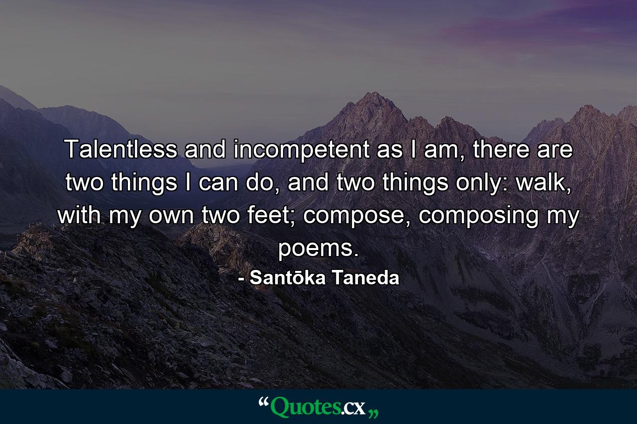 Talentless and incompetent as I am, there are two things I can do, and two things only: walk, with my own two feet; compose, composing my poems. - Quote by Santōka Taneda