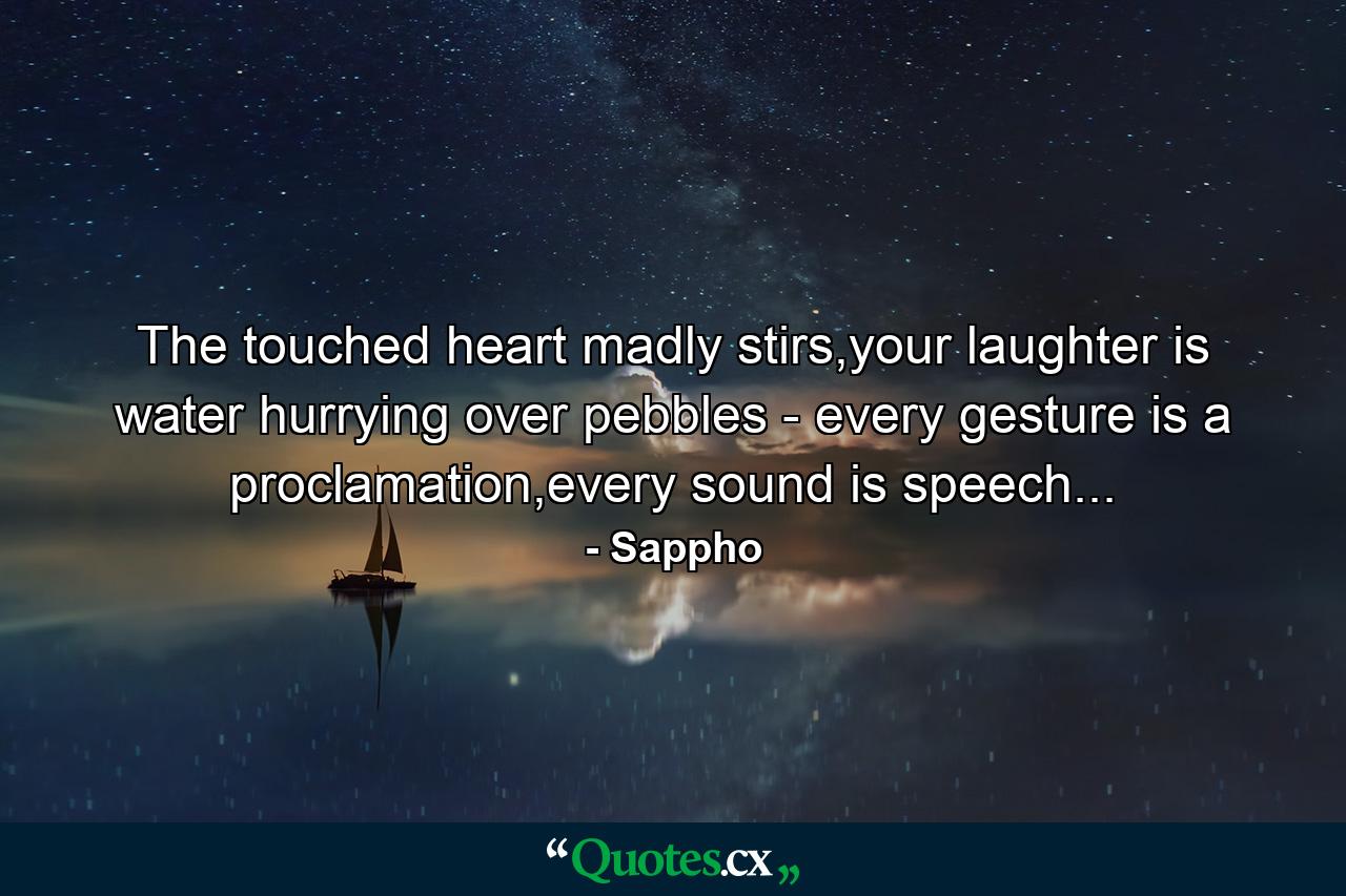 The touched heart madly stirs,your laughter is water hurrying over pebbles - every gesture is a proclamation,every sound is speech... - Quote by Sappho