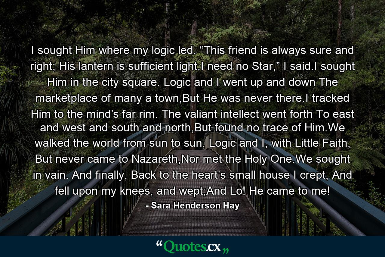 I sought Him where my logic led. “This friend is always sure and right; His lantern is sufficient light.I need no Star,” I said.I sought Him in the city square. Logic and I went up and down The marketplace of many a town,But He was never there.I tracked Him to the mind’s far rim. The valiant intellect went forth To east and west and south and north,But found no trace of Him.We walked the world from sun to sun, Logic and I, with Little Faith, But never came to Nazareth,Nor met the Holy One.We sought in vain. And finally, Back to the heart’s small house I crept, And fell upon my knees, and wept;And Lo! He came to me! - Quote by Sara Henderson Hay