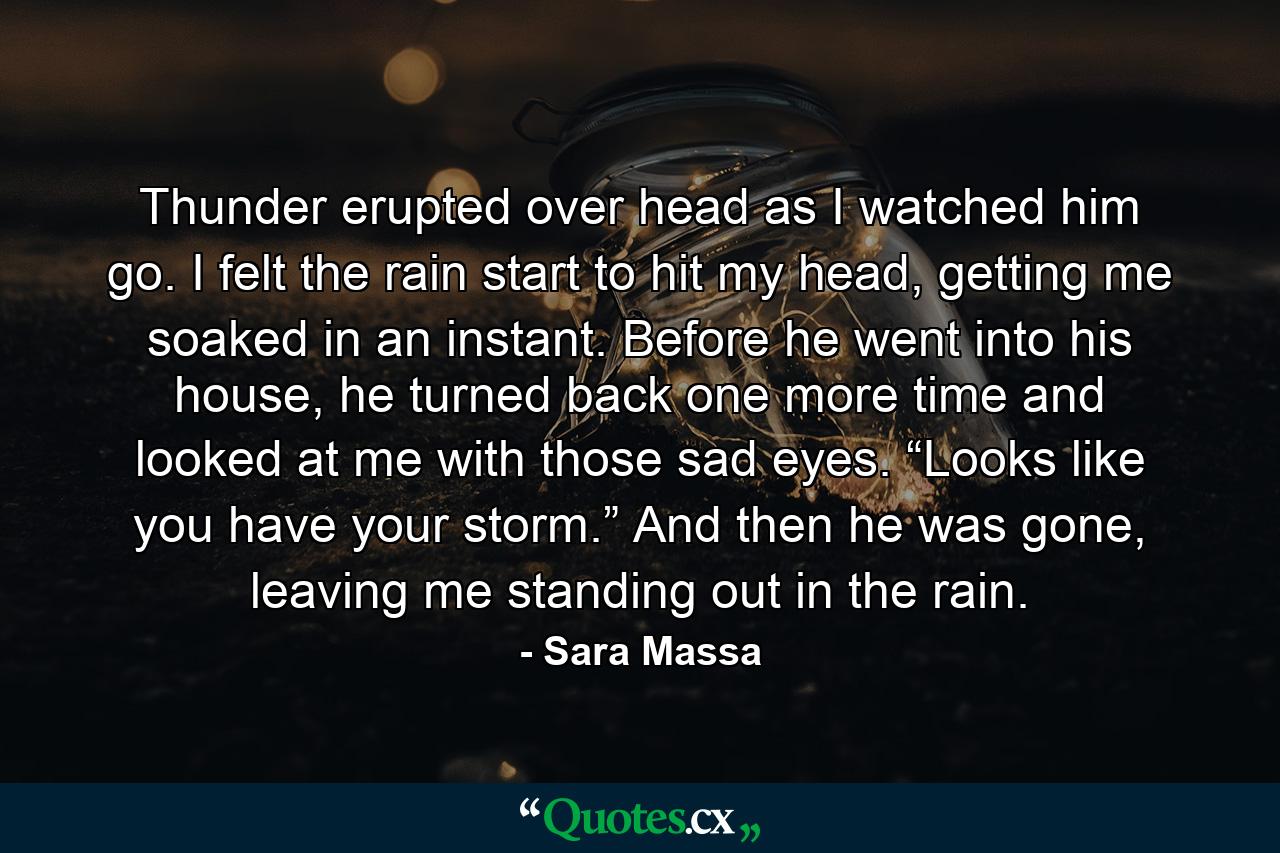 Thunder erupted over head as I watched him go. I felt the rain start to hit my head, getting me soaked in an instant. Before he went into his house, he turned back one more time and looked at me with those sad eyes. “Looks like you have your storm.” And then he was gone, leaving me standing out in the rain. - Quote by Sara Massa