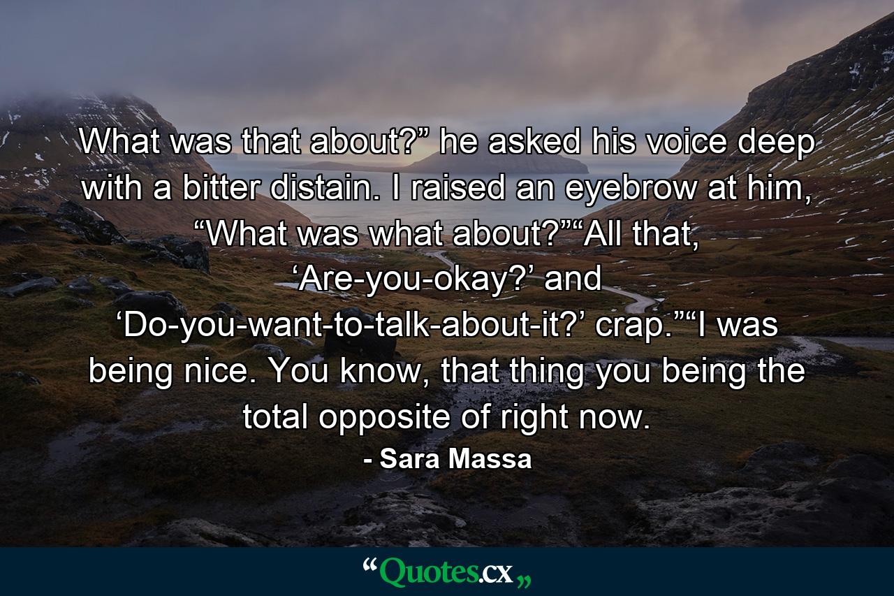 What was that about?” he asked his voice deep with a bitter distain. I raised an eyebrow at him, “What was what about?”“All that, ‘Are-you-okay?’ and ‘Do-you-want-to-talk-about-it?’ crap.”“I was being nice. You know, that thing you being the total opposite of right now. - Quote by Sara Massa