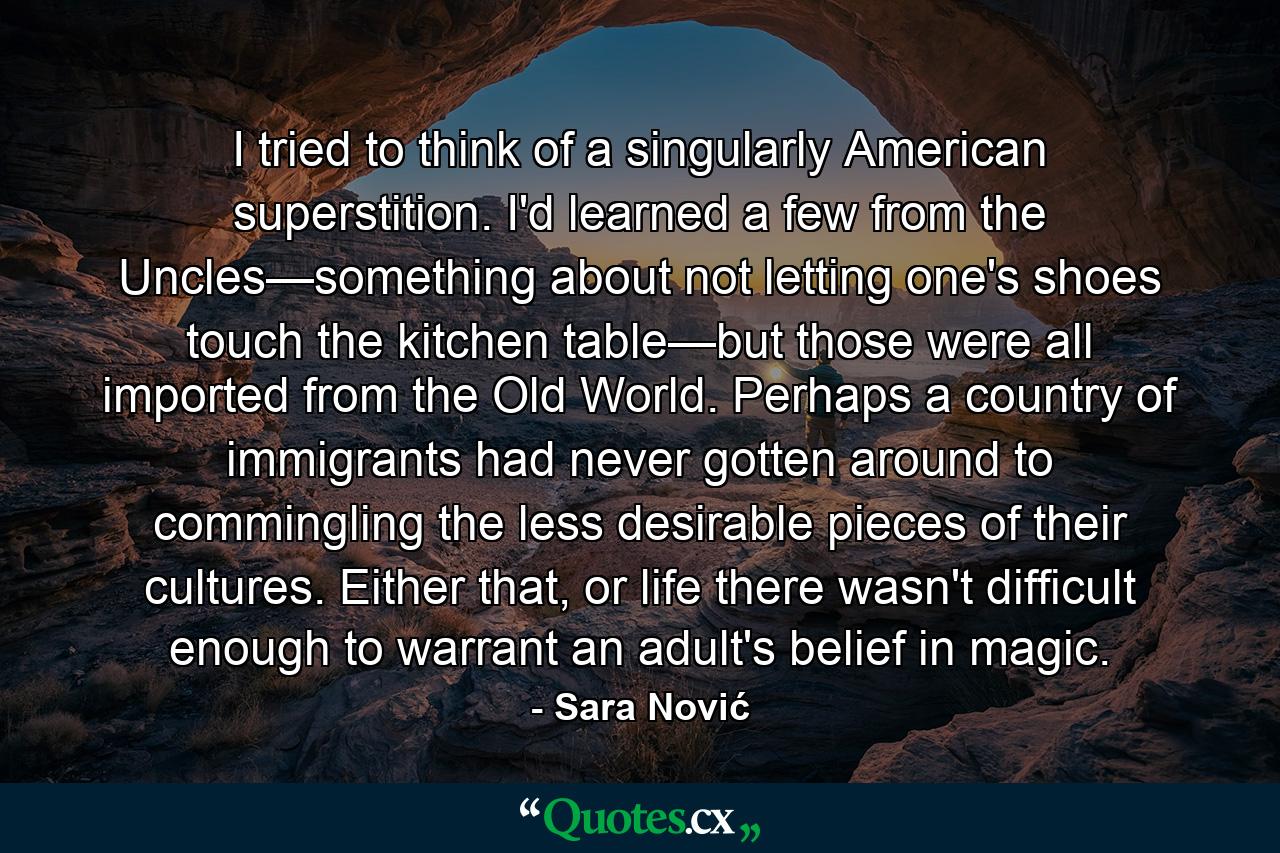 I tried to think of a singularly American superstition. I'd learned a few from the Uncles—something about not letting one's shoes touch the kitchen table—but those were all imported from the Old World. Perhaps a country of immigrants had never gotten around to commingling the less desirable pieces of their cultures. Either that, or life there wasn't difficult enough to warrant an adult's belief in magic. - Quote by Sara Nović