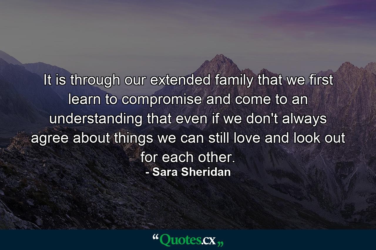 It is through our extended family that we first learn to compromise and come to an understanding that even if we don't always agree about things we can still love and look out for each other. - Quote by Sara Sheridan