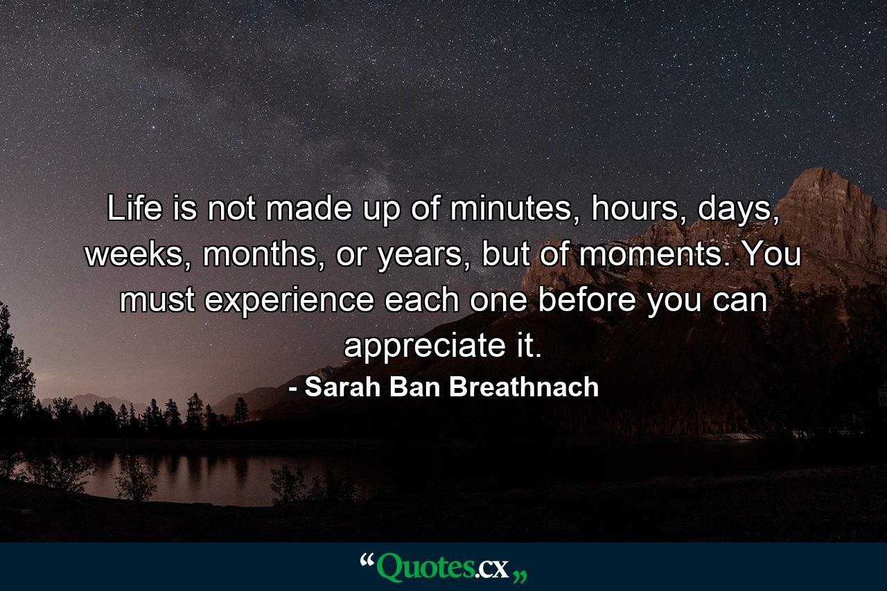 Life is not made up of minutes, hours, days, weeks, months, or years, but of moments. You must experience each one before you can appreciate it. - Quote by Sarah Ban Breathnach