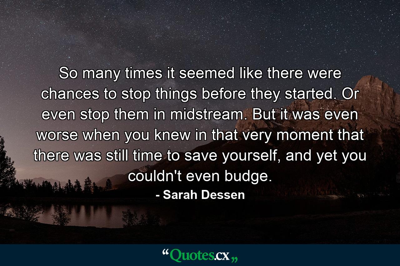 So many times it seemed like there were chances to stop things before they started. Or even stop them in midstream. But it was even worse when you knew in that very moment that there was still time to save yourself, and yet you couldn't even budge. - Quote by Sarah Dessen