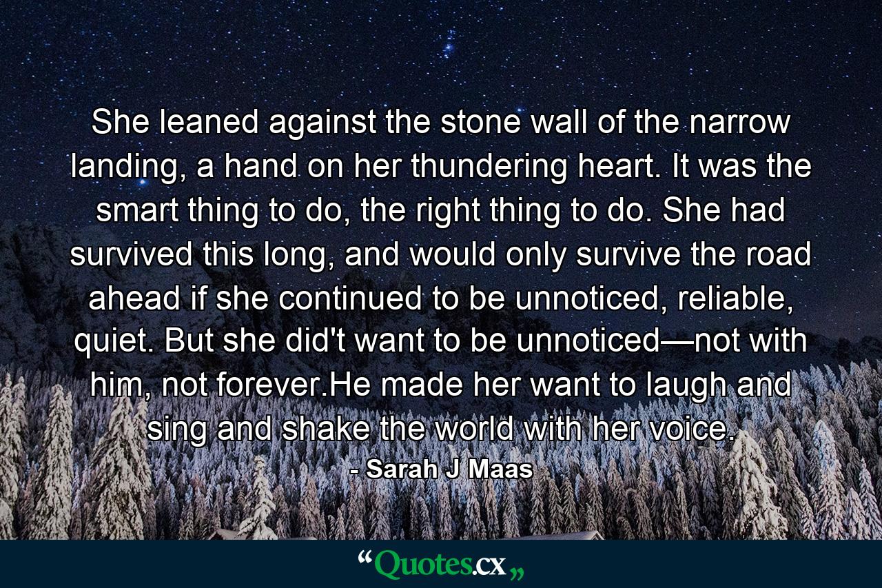 She leaned against the stone wall of the narrow landing, a hand on her thundering heart. It was the smart thing to do, the right thing to do. She had survived this long, and would only survive the road ahead if she continued to be unnoticed, reliable, quiet. But she did't want to be unnoticed—not with him, not forever.He made her want to laugh and sing and shake the world with her voice. - Quote by Sarah J Maas