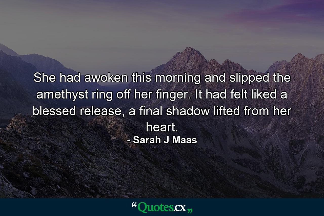 She had awoken this morning and slipped the amethyst ring off her finger. It had felt liked a blessed release, a final shadow lifted from her heart. - Quote by Sarah J Maas