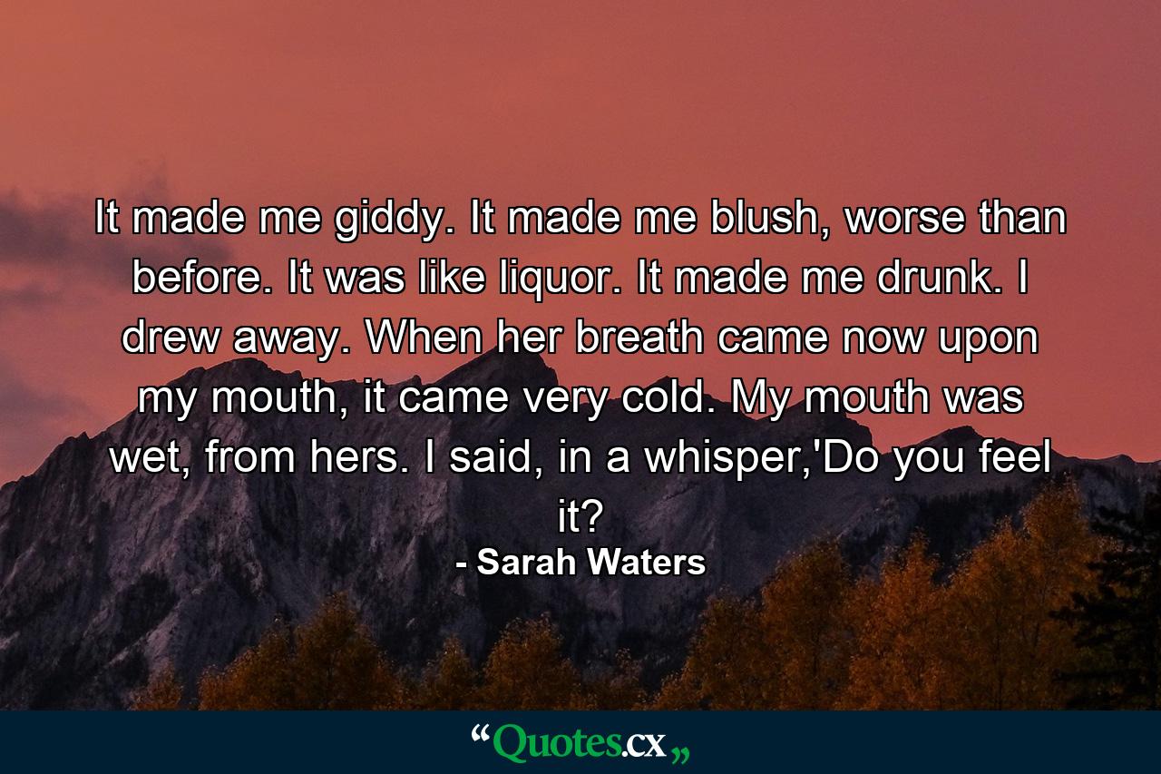 It made me giddy. It made me blush, worse than before. It was like liquor. It made me drunk. I drew away. When her breath came now upon my mouth, it came very cold. My mouth was wet, from hers. I said, in a whisper,'Do you feel it? - Quote by Sarah Waters