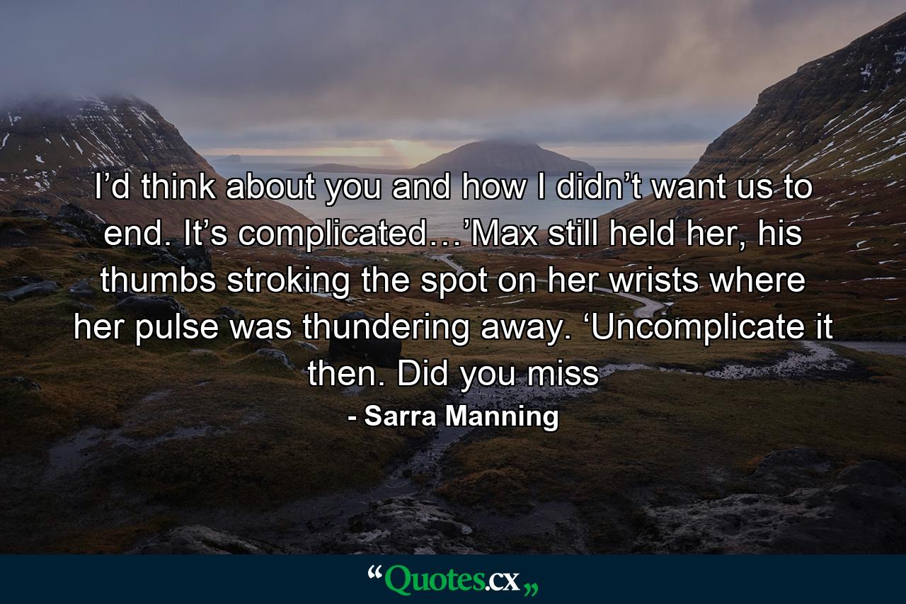 I’d think about you and how I didn’t want us to end. It’s complicated…’Max still held her, his thumbs stroking the spot on her wrists where her pulse was thundering away. ‘Uncomplicate it then. Did you miss - Quote by Sarra Manning