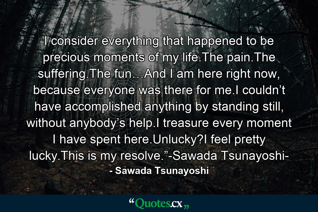 I consider everything that happened to be precious moments of my life.The pain.The suffering.The fun…And I am here right now, because everyone was there for me.I couldn’t have accomplished anything by standing still, without anybody’s help.I treasure every moment I have spent here.Unlucky?I feel pretty lucky.This is my resolve.”-Sawada Tsunayoshi- - Quote by Sawada Tsunayoshi