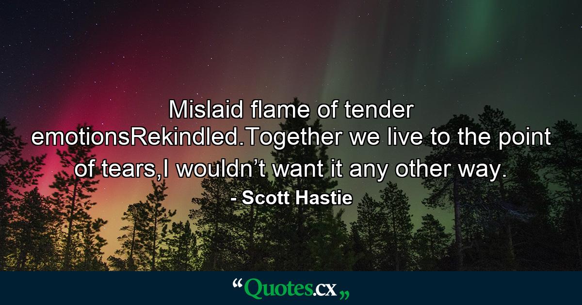 Mislaid flame of tender emotionsRekindled.Together we live to the point of tears,I wouldn’t want it any other way. - Quote by Scott Hastie