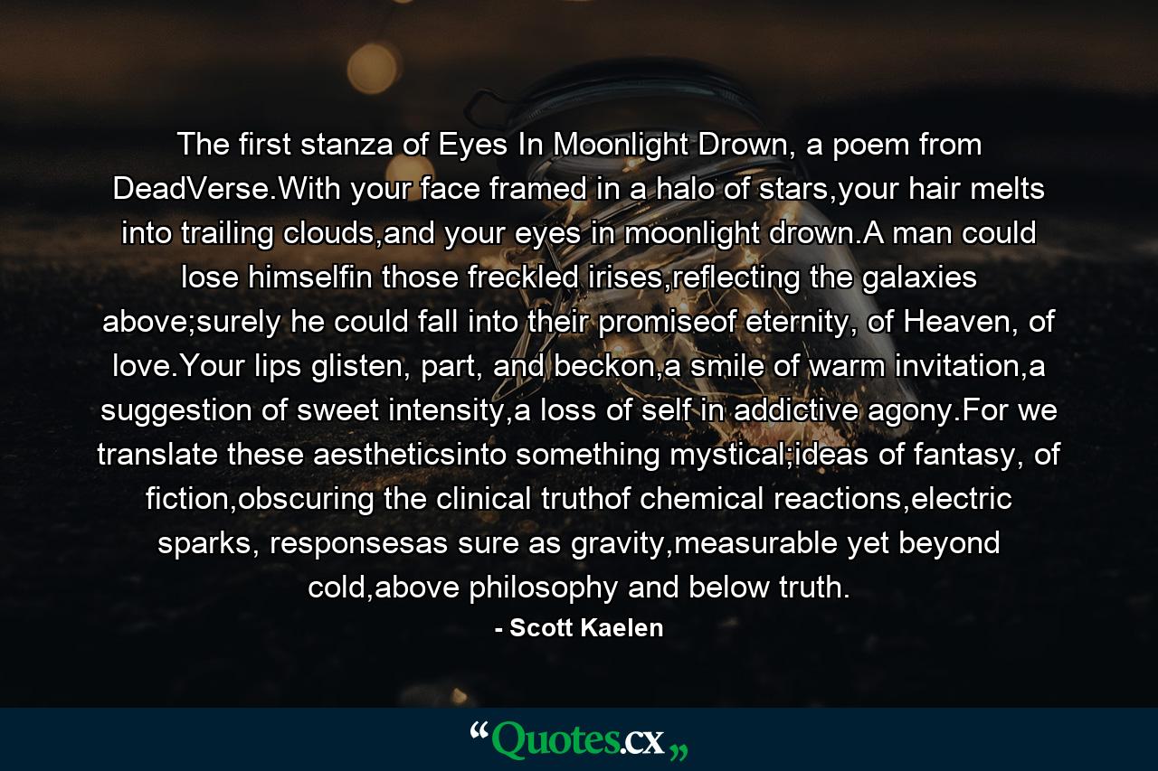 The first stanza of Eyes In Moonlight Drown, a poem from DeadVerse.With your face framed in a halo of stars,your hair melts into trailing clouds,and your eyes in moonlight drown.A man could lose himselfin those freckled irises,reflecting the galaxies above;surely he could fall into their promiseof eternity, of Heaven, of love.Your lips glisten, part, and beckon,a smile of warm invitation,a suggestion of sweet intensity,a loss of self in addictive agony.For we translate these aestheticsinto something mystical;ideas of fantasy, of fiction,obscuring the clinical truthof chemical reactions,electric sparks, responsesas sure as gravity,measurable yet beyond cold,above philosophy and below truth. - Quote by Scott Kaelen