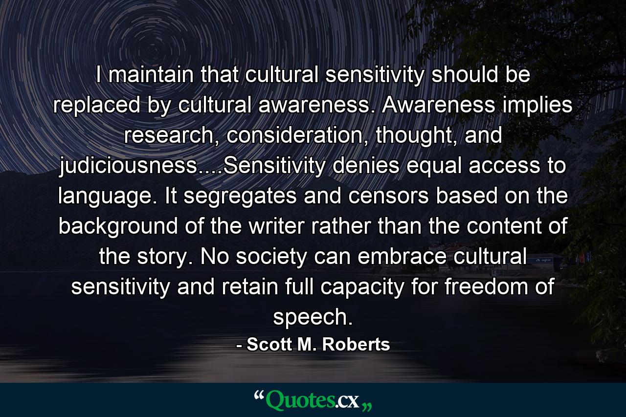 I maintain that cultural sensitivity should be replaced by cultural awareness. Awareness implies research, consideration, thought, and judiciousness....Sensitivity denies equal access to language. It segregates and censors based on the background of the writer rather than the content of the story. No society can embrace cultural sensitivity and retain full capacity for freedom of speech. - Quote by Scott M. Roberts